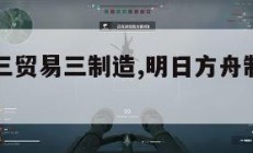 明日方舟三贸易三制造,明日方舟制造和贸易。